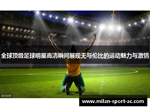 全球顶级足球明星高清瞬间展现无与伦比的运动魅力与激情