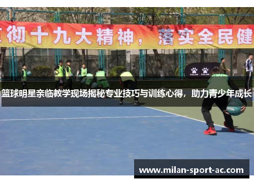 篮球明星亲临教学现场揭秘专业技巧与训练心得，助力青少年成长