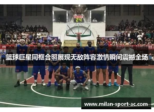 篮球巨星同框合照展现无敌阵容激情瞬间震撼全场