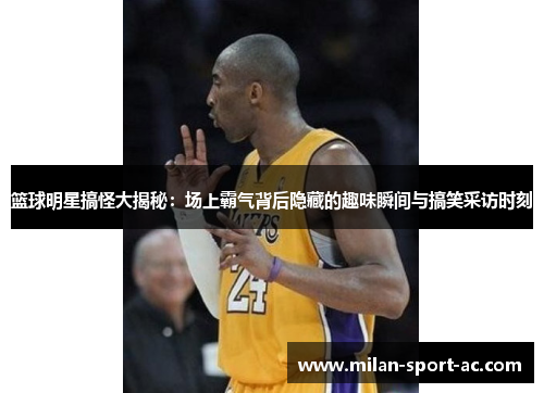 篮球明星搞怪大揭秘：场上霸气背后隐藏的趣味瞬间与搞笑采访时刻