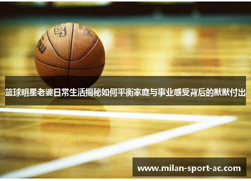 篮球明星老婆日常生活揭秘如何平衡家庭与事业感受背后的默默付出