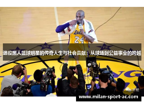 退役黑人篮球明星的传奇人生与社会贡献：从球场到公益事业的跨越